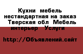 Кухни, мебель нестандартная на заказ - Тверская обл. Мебель, интерьер » Услуги   